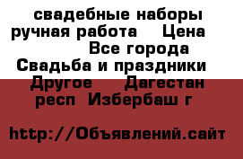 свадебные наборы(ручная работа) › Цена ­ 1 200 - Все города Свадьба и праздники » Другое   . Дагестан респ.,Избербаш г.